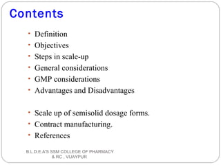 Contents
• Definition
• Objectives
• Steps in scale-up
• General considerations
• GMP considerations
• Advantages and Disadvantages
• Scale up of semisolid dosage forms.
• Contract manufacturing.
• References
B.L.D.E.A'S SSM COLLEGE OF PHARMACY
& RC , VIJAYPUR
 