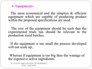 6. Equipment:-
The most economical and the simplest & efficient
equipment which are capable of producing product
within the proposed specifications are used.
The size of the equipment should be such that the
experimental trials run should be relevant to the
production sized batches.
If the equipment is too small the process developed
will not scale up,
Whereas if equipment is too big then the wastage of
the expensive active ingredients.
B.L.D.E.A'S SSM COLLEGE OF PHARMACY
& RC , VIJAYPUR
 