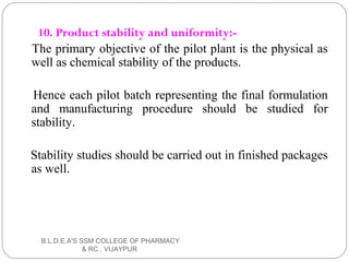 10. Product stability and uniformity:-
The primary objective of the pilot plant is the physical as
well as chemical stability of the products.
Hence each pilot batch representing the final formulation
and manufacturing procedure should be studied for
stability.
Stability studies should be carried out in finished packages
as well.
B.L.D.E.A'S SSM COLLEGE OF PHARMACY
& RC , VIJAYPUR
 