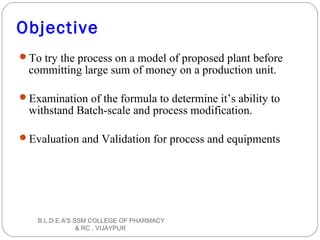 Objective
To try the process on a model of proposed plant before
committing large sum of money on a production unit.
Examination of the formula to determine it’s ability to
withstand Batch-scale and process modification.
Evaluation and Validation for process and equipments
B.L.D.E.A'S SSM COLLEGE OF PHARMACY
& RC , VIJAYPUR
 