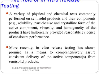 The Role of In Vitro Release
Testing
A variety of physical and chemical tests commonly
performed on semisolid products and their components
(e.g., solubility, particle size and crystalline form of the
active component, viscosity, and homogeneity of the
product) have historically provided reasonable evidence
of consistent performance.
More recently, in vitro release testing has shown
promise as a means to comprehensively assure
consistent delivery of the active component(s) from
semisolid products.
B.L.D.E.A'S SSM COLLEGE OF PHARMACY
& RC , VIJAYPUR
 