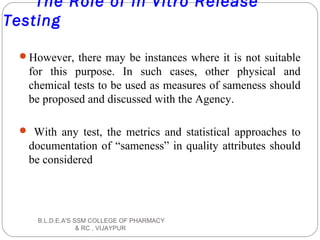 The Role of In Vitro Release
Testing
However, there may be instances where it is not suitable
for this purpose. In such cases, other physical and
chemical tests to be used as measures of sameness should
be proposed and discussed with the Agency.
 With any test, the metrics and statistical approaches to
documentation of “sameness” in quality attributes should
be considered
B.L.D.E.A'S SSM COLLEGE OF PHARMACY
& RC , VIJAYPUR
 