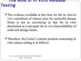 The Role of In Vitro Release
Testing
The evidence available at this time for the in vitro-in
vivo correlation of release tests for semisolid dosage
forms is not as convincing as that for in vitro
dissolution as a surrogate for in vivo bioavailability of
solid oral dosage forms.
Therefore, the Center’s current position concerning in
vitro release testing is as follows:
B.L.D.E.A'S SSM COLLEGE OF PHARMACY
& RC , VIJAYPUR
 