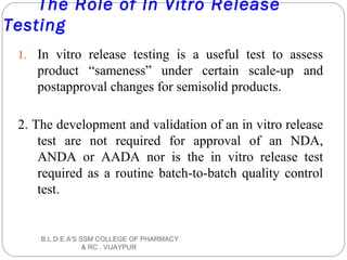 The Role of In Vitro Release
Testing
1. In vitro release testing is a useful test to assess
product “sameness” under certain scale-up and
postapproval changes for semisolid products.
2. The development and validation of an in vitro release
test are not required for approval of an NDA,
ANDA or AADA nor is the in vitro release test
required as a routine batch-to-batch quality control
test.
B.L.D.E.A'S SSM COLLEGE OF PHARMACY
& RC , VIJAYPUR
 