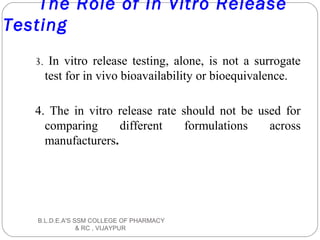 The Role of In Vitro Release
Testing
3. In vitro release testing, alone, is not a surrogate
test for in vivo bioavailability or bioequivalence.
4. The in vitro release rate should not be used for
comparing different formulations across
manufacturers.
B.L.D.E.A'S SSM COLLEGE OF PHARMACY
& RC , VIJAYPUR
 