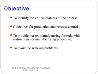 Objective
To identify the critical features of the process
Guidelines for production and process controls.
To provide master manufacturing formula with
instructions for manufacturing procedure.
To avoid the scale-up problems.
B.L.D.E.A'S SSM COLLEGE OF PHARMACY
& RC , VIJAYPUR
 