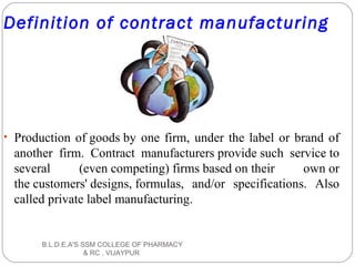 Definition of contract manufacturing
• Production of goods by one firm, under the label or brand of
another firm. Contract manufacturers provide such service to
several (even competing) firms based on their own or
the customers' designs, formulas, and/or specifications. Also
called private label manufacturing.
B.L.D.E.A'S SSM COLLEGE OF PHARMACY
& RC , VIJAYPUR
 