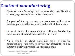 Contract manufacturing
• Contract manufacturing is a process that established a
working agreement between two companies.
• As part of the agreement, one company will custom
produce parts or other materials on behalf of their client.
• In most cases, the manufacturer will also handle the
ordering and shipment processes for the client.
• As a result, the client does not have to maintain
manufacturing facilities, purchase raw materials, or hire
labour in order to produce the finished goods.
B.L.D.E.A'S SSM COLLEGE OF PHARMACY
& RC , VIJAYPUR
 