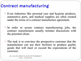 Contract manufacturing
• Even industries like personal care and hygiene products,
automotive parts, and medical supplies are often created
under the terms of a contract manufacture agreement.
• In order to secure contract manufacturing jobs, the
contract manufacturer usually initiates discussions with
the potential client.
• The task is to convince the prospective customer that the
manufacturer can use their facilities to produce quality
goods that will meet or exceed the expectations of the
customer.
B.L.D.E.A'S SSM COLLEGE OF PHARMACY
& RC , VIJAYPUR
 