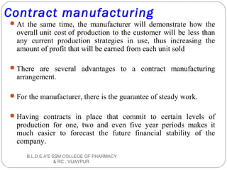 Contract manufacturing
At the same time, the manufacturer will demonstrate how the
overall unit cost of production to the customer will be less than
any current production strategies in use, thus increasing the
amount of profit that will be earned from each unit sold
There are several advantages to a contract manufacturing
arrangement.
For the manufacturer, there is the guarantee of steady work.
Having contracts in place that commit to certain levels of
production for one, two and even five year periods makes it
much easier to forecast the future financial stability of the
company.
B.L.D.E.A'S SSM COLLEGE OF PHARMACY
& RC , VIJAYPUR
 