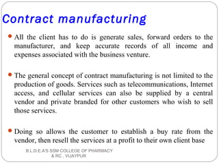 Contract manufacturing
All the client has to do is generate sales, forward orders to the
manufacturer, and keep accurate records of all income and
expenses associated with the business venture.
The general concept of contract manufacturing is not limited to the
production of goods. Services such as telecommunications, Internet
access, and cellular services can also be supplied by a central
vendor and private branded for other customers who wish to sell
those services.
Doing so allows the customer to establish a buy rate from the
vendor, then resell the services at a profit to their own client base
B.L.D.E.A'S SSM COLLEGE OF PHARMACY
& RC , VIJAYPUR
 