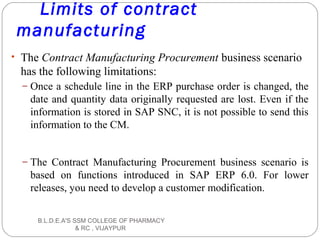 Limits of contract
manufacturing
• The Contract Manufacturing Procurement business scenario
has the following limitations:
– Once a schedule line in the ERP purchase order is changed, the
date and quantity data originally requested are lost. Even if the
information is stored in SAP SNC, it is not possible to send this
information to the CM.
– The Contract Manufacturing Procurement business scenario is
based on functions introduced in SAP ERP 6.0. For lower
releases, you need to develop a customer modification.
B.L.D.E.A'S SSM COLLEGE OF PHARMACY
& RC , VIJAYPUR
 