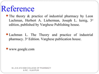 Reference
The theory & practice of industrial pharmacy by Leon
Lachman, Herbert A. Lieberman, Joseph L. kenig, 3rd
edition, published by Varghese Publishing house.
Lachman L. The Theory and practice of industrial
pharmacy. 3rd
Edition. Varghese publication house.
www.google.com
B.L.D.E.A'S SSM COLLEGE OF PHARMACY
& RC , VIJAYPUR
 