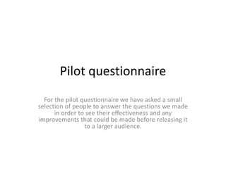 Pilot questionnaire
For the pilot questionnaire we have asked a small
selection of people to answer the questions we made
in order to see their effectiveness and any
improvements that could be made before releasing it
to a larger audience.
 