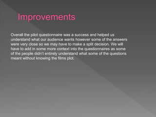 Overall the pilot questionnaire was a success and helped us
understand what our audience wants however some of the answers
were very close so we may have to make a split decision. We will
have to add in some more context into the questionnaires as some
of the people didn’t entirely understand what some of the questions
meant without knowing the films plot.
 