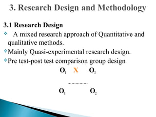 3.1 Research Design
 A mixed research approach of Quantitative and
qualitative methods.
Mainly Quasi-experimental research design.
Pre test-post test comparison group design
O1 X O2
---------------
O1 O2
 