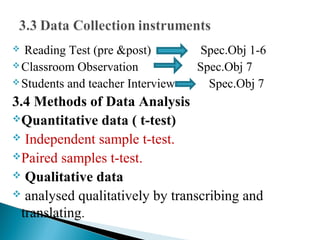  Reading Test (pre &post) Spec.Obj 1-6
Classroom Observation Spec.Obj 7
Students and teacher Interview Spec.Obj 7
3.4 Methods of Data Analysis
Quantitative data ( t-test)
 Independent sample t-test.
Paired samples t-test.
 Qualitative data
 analysed qualitatively by transcribing and
translating.
 
