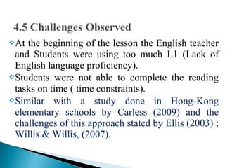 At the beginning of the lesson the English teacher
and Students were using too much L1 (Lack of
English language proficiency).
Students were not able to complete the reading
tasks on time ( time constraints).
Similar with a study done in Hong-Kong
elementary schools by Carless (2009) and the
challenges of this approach stated by Ellis (2003) ;
Willis & Willis, (2007).
 