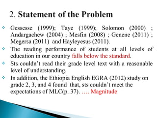  Gessesse (1999); Taye (1999); Solomon (2000) ;
Andargachew (2004) ; Mesfin (2008) ; Genene (2011) ;
Megersa (2011) and Hayleyesus (2011).
 The reading performance of students at all levels of
education in our country falls below the standard.
 Sts couldn’t read their grade level text with a reasonable
level of understanding.
 In addition, the Ethiopia English EGRA (2012) study on
grade 2, 3, and 4 found that, sts couldn’t meet the
expectations of MLC(p. 37). …. Magnitude
 
