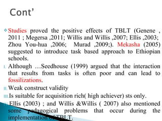 Studies proved the positive effects of TBLT (Genene ,
2011 ; Megersa ,2011; Willis and Willis ,2007; Ellis ,2003;
Zhou You-hua ,2006; Murad ,2009;). Mekasha (2005)
suggested to introduce task based approach to Ethiopian
schools.
I. Although …Seedhouse (1999) argued that the interaction
that results from tasks is often poor and can lead to
fossilizations.
II.Weak construct validity
III.Is suitable for acquisition rich( high achiever) sts only.
IV.Ellis (2003) ; and Willis &Willis ( 2007) also mentioned
some pedagogical problems that occur during the
implementation of TBLT.
 