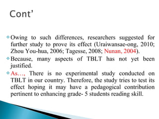 Owing to such differences, researchers suggested for
further study to prove its effect (Uraiwansae-ong, 2010;
Zhou You-hua, 2006; Tagesse, 2008; Nunan, 2004).
Because, many aspects of TBLT has not yet been
justified.
As…, There is no experimental study conducted on
TBLT in our country. Therefore, the study tries to test its
effect hoping it may have a pedagogical contribution
pertinent to enhancing grade- 5 students reading skill.
 