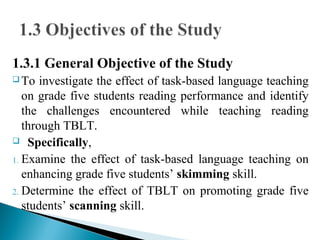 1.3.1 General Objective of the Study
 To investigate the effect of task-based language teaching
on grade five students reading performance and identify
the challenges encountered while teaching reading
through TBLT.
 Specifically,
1. Examine the effect of task-based language teaching on
enhancing grade five students’ skimming skill.
2. Determine the effect of TBLT on promoting grade five
students’ scanning skill.
 