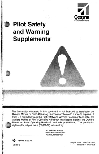 Pilot Safety
and Warning
Supplements
ATextron Company
The information contained in this document is not intended to supersede the
Owner's Manual or Pilot's Operating Handbook applicable to a specific airplane. If
there is a conflict between this Pilot Safety and Warning Supplement and either the
Owner's Manual or Pilot's Operating Handbook to a specific airplane, the Owner's
Manual or Pilot's Operating Handbook shall take precedence. This publication
replaces the original issue (05099-13) in its entirety.
o Member of GAMA
05139-13
COPYRIGHT© 1998
Cessna -Aircraft Company
Wichita, Kansas USA
Original Issue - 2 October 1985
Reissue - 1 June 1998
 