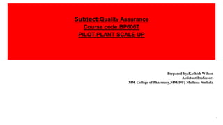 Subject:Quality Assurance
Course code:BP606T
PILOT PLANT SCALE UP
Prepared by:Kashish Wilson
Assistant Professor,
MM College of Pharmacy,MM(DU) Mullana Ambala
1
 