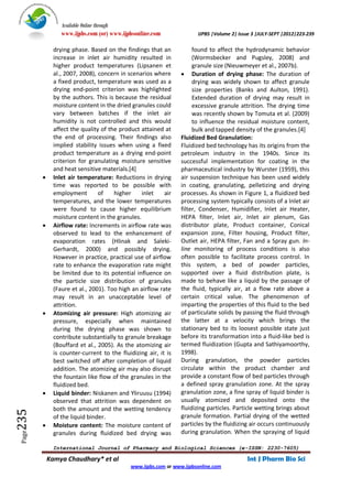 Available Online through
                 www.ijpbs.com (or) www.ijpbsonline.com               IJPBS |Volume 2| Issue 3 |JULY-SEPT |2012|223-239

              drying phase. Based on the findings that an            found to affect the hydrodynamic behavior
              increase in inlet air humidity resulted in             (Wormsbecker and Pugsley, 2008) and
              higher product temperatures (Lipsanen et               granule size (Nieuwmeyer et al., 2007b).
              al., 2007, 2008), concern in scenarios where       Duration of drying phase: The duration of
              a fixed product, temperature was used as a             drying was widely shown to affect granule
              drying end-point criterion was highlighted             size properties (Banks and Aulton, 1991).
              by the authors. This is because the residual           Extended duration of drying may result in
              moisture content in the dried granules could           excessive granule attrition. The drying time
              vary between batches if the inlet air                  was recently shown by Tomuta et al. (2009)
              humidity is not controlled and this would              to influence the residual moisture content,
              affect the quality of the product attained at          bulk and tapped density of the granules.[4]
              the end of processing. Their findings also        Fluidized Bed Granulation:
              implied stability issues when using a fixed       Fluidized bed technology has its origins from the
              product temperature as a drying end-point         petroleum industry in the 1940s. Since its
              criterion for granulating moisture sensitive      successful implementation for coating in the
              and heat sensitive materials.[4]                  pharmaceutical industry by Wurster (1959), this
             Inlet air temperature: Reductions in drying       air suspension technique has been used widely
              time was reported to be possible with             in coating, granulating, pelletizing and drying
              employment        of    higher    inlet     air   processes. As shown in Figure 1, a fluidized bed
              temperatures, and the lower temperatures          processing system typically consists of a Inlet air
              were found to cause higher equilibrium            filter, Condenser, Humidifier, Inlet air Heater,
              moisture content in the granules.                 HEPA filter, Inlet air, Inlet air plenum, Gas
             Airflow rate: Increments in airflow rate was      distributor plate, Product container, Conical
              observed to lead to the enhancement of            expansion zone, Filter housing, Product filter,
              evaporation rates (Hlinak and Saleki-             Outlet air, HEPA filter, Fan and a Spray gun. In-
              Gerhardt, 2000) and possibly drying.              line monitoring of process conditions is also
              However in practice, practical use of airflow     often possible to facilitate process control. In
              rate to enhance the evaporation rate might        this system, a bed of powder particles,
              be limited due to its potential influence on      supported over a fluid distribution plate, is
              the particle size distribution of granules        made to behave like a liquid by the passage of
              (Faure et al., 2001). Too high an airflow rate    the fluid, typically air, at a flow rate above a
              may result in an unacceptable level of            certain critical value. The phenomenon of
              attrition.                                        imparting the properties of this fluid to the bed
             Atomizing air pressure: High atomizing air        of particulate solids by passing the fluid through
              pressure, especially when maintained              the latter at a velocity which brings the
              during the drying phase was shown to              stationary bed to its loosest possible state just
              contribute substantially to granule breakage      before its transformation into a fluid-like bed is
              (Bouffard et al., 2005). As the atomizing air     termed fluidization (Gupta and Sathiyamoorthy,
              is counter-current to the fluidizing air, it is   1998).
              best switched off after completion of liquid      During granulation, the powder particles
              addition. The atomizing air may also disrupt      circulate within the product chamber and
              the fountain like flow of the granules in the     provide a constant flow of bed particles through
              fluidized bed.                                    a defined spray granulation zone. At the spray
             Liquid binder: Niskanen and Yliruusu (1994)       granulation zone, a fine spray of liquid binder is
              observed that attrition was dependent on          usually atomized and deposited onto the
              both the amount and the wetting tendency          fluidizing particles. Particle wetting brings about
235




              of the liquid binder.                             granule formation. Partial drying of the wetted
             Moisture content: The moisture content of         particles by the fluidizing air occurs continuously
              granules during fluidized bed drying was          during granulation. When the spraying of liquid
 Page




             International Journal of Pharmacy and Biological Sciences (e-ISSN: 2230-7605)

            Kamya Chaudhary* et al                                                        Int J Pharm Bio Sci
                                            www.ijpbs.com or www.ijpbsonline.com
 