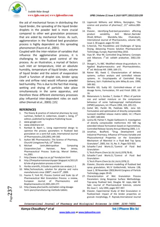 Available Online through
                www.ijpbs.com (or) www.ijpbsonline.com                          IJPBS |Volume 2| Issue 3 |JULY-SEPT |2012|223-239

        the aid of mechanical forces in distributing the                 13. Lippincott Williams and Wilkins, Remington, “the
                                                                                                                      st
        liquid binder, the spreading of the liquid binder                    science and practice of pharmacy”, 21 edition,900-
                                                                             901.
        droplets in the powder bed is more crucial                       14. Elsevier, Identifying fluid-bed parameters affecting
        compared to other wet granulation processes                          product       variability,   Anil     Menon ,Narinder
        that are aided by mechanical forces. As such,                        Dhodi, William         Mandella, Sibu       Chakrabarti,
        agglomeration in the fluidized bed granulation                       International Journal of Pharmaceutics, volume 140,
                                                                             issue 2, 30 august, pages 92-102.
        process is highly dependent on this spreading                    15. S.Henrick, The Possibilities and Challenges of Spray
        phenomenon (Faure et al., 2001).                                     Drying, Advancing Process Solution Pharmaceutical
        Coupled with the inter-relation of variables that                    Technology, Europe, Reprinted May 2010.
        influence the agglomerative process, it is                       16. Vyas SP, Khar RK. Controlled Drug Delivery: Concepts
                                                                                                st
        challenging to obtain good control of the                            and Advances. I ed. vallabh prakashan, 2002,156-
                                                                             189.
        process. As an illustration, a myriad of factors                 17. Shargel L, Yu ABC. Modified release drug products. In:
        such inlet air temperature, inlet air absolute                       Applied Biopharmaceutics and Pharmacokinetics.
                                                                               th
        humidity, temperature of liquid binder, volume                       4 ed. McGraw Hill. 1999; 169-171.
        of liquid binder and the extent of evaporation                   18. Ratner BD, Kwok C. Characterization of delivery
                                                                             systems, surface analysis and controlled release
        (itself a function of droplet size, binder spray                     systems. In: Encyclopaedia of Controlled Drug
        rate and airflow rate) would influence powder                        Delivery, Vol-I. Published by John Wiley & sons. 1999;
        bed humidity. This is due to the fact that mixing,                   349-362.
        wetting and drying of particles take place                       19. Nandita GD, Sudip KD. Controlled-release of oral
        simultaneously in the same apparatus, and                            dosage forms, Formulation, Fill and Finish 2003, 10-
                                                                             16.
        therefore these different elementary processes                   20. Malamataris S, Karidas T, Goidas P. Effect of particle
        play influential inter-dependent roles on each                       size and sorbed moisture on the compression
        other (Hemati et al., 2003). [15]                                    behaviour of some hydroxypropyl methylcellulose
                                                                             (HPMC) polymers, Int J Pharm 1994, 103, 205-215.
                                                                         21. Gohel MC, Parikh RK, Padshala MN, Jena GD.
        REFERENCES                                                           Formulation and optimization of directly compressible
        1.  The theory & practice of industrial pharmacy by Leon             isoniazid modified release matrix tablet, Int J Pharm
                                                                    rd
            Lachman, Herbert A. Lieberman, Joseph L. kenig, 3                Sci 2007, 640-644.
            edition, published by Varghese Publishing house.             22. Levina M, Palmer F, Rajabi-Siahboomi A. Investigation
        2. www.google.com                                                    of directly compressible metformine HCl 500 mg
        3. www.slideshare.net                                                extended release formulation based on hypromellose,
        4. Rambali B, Baert L, Using experimental design to                  Controlled Release Society Annual Meeting 2005, 1-3.
            optimize the process parameters in fluidized bed             23. Jonathan, Bouffard, “Drug Development and
            granulation on a semi-full scale, International Journal          Industrial Pharmacy, Influence of Process Variable and
            of Pharmaceutics,220,2001,149-160.                               Physicochemical Properties on the Granulation
        5. Aulton ME Pharmaceutics: The Science of Pharmacy,                 Mechanism of Mannitol in a Fluid Bed Top Spray
                                         th
            Churchil Livingstone Pub, 13 Edition.                            Granulator”, 2005, Vol. 31, No. 9 , Pages 923-933.
        6. Michael           Levin,Metropolitan          Computing       24. Schaefer.T.and Worts.O.,“Control of Fluid Bed
            Corporation,East       Hanover,         New       Jersey,        Granulation-
            Pharmaceutical Process Scale-Up, Marcel Dekker,                  5,“Arch.Pharm.Chem.Sci.Ed.,Vol.6,1978,78-81.
            Inc,2001.                                                    25. Schaefer.T.and Worts.O.,“Control of Fluid Bed
        7. http://www.rs.kagu.tus.ac.jp/~honda/om.html                       Granulation-
        8. http://freepaharmaresearchpaper.blogspot.in/2011/0                3,“Arch.Pharm.Chem.Sci.Ed.,Vol.6,1978,12.
            6/role-of-granulation-process-in.html                        26. Elsevier, Discrete element modelling of fluidised bed
        9. Horiba scientific, A Guide to particle size analysis,1-2.         spray granulation, M.J.V Goldschmidt, Volume 138,
        10. Mike,Techceuticals, solution for pharma and nutra                Issue 1, 30 November 2003,World Congress of Particle
                                                   th
            manufacturers since 1989™, march 9 , 2009.                       Technology, pages 39-45.
        11. Faurea P, York RC, Process Control and Scale Up of           27. Characterization of Wet Granulation Process
            Pharmaceutical Wet Granulation Process: a review,                Parameters Using Response Surface Methodology.
            European       Journal   of     Pharmaceutics        and         Top-spray fluidized bed, Douglas M. Lipps, Adel M.
            Biopharmaceutics,52,2001,269-277.                                Sakr, Journal of Pharmaceutical Sciences, volume
237




        12. http://www.pharmainfo.net/tablet-ruling-dosage-                  83, Issue 7, July 1994, pages 937–947.
            form-years/manufacturing-methods-tablets                     28. Elsevier, Experimental Study of Wet Granulation in
                                                                             fluidized bed: Impact of the binder properties on
 Page




                                                                             granule morphology, P. Rajniak,International Journal

             International Journal of Pharmacy and Biological Sciences (e-ISSN: 2230-7605)

         Kamya Chaudhary* et al                                                                        Int J Pharm Bio Sci
                                                  www.ijpbs.com or www.ijpbsonline.com
 