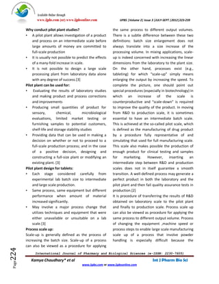 Available Online through
               www.ijpbs.com (or) www.ijpbsonline.com                IJPBS |Volume 2| Issue 3 |JULY-SEPT |2012|223-239

        Why conduct pilot plant studies?                         the same process to different output volumes.
        • A pilot plant allows investigation of a product        There is a subtle difference between these two
            and process on an intermediate scale before          definitions: batch size enlargement does not
            large amounts of money are committed to              always translate into a size increase of the
            full-scale production                                processing volume. In mixing applications, scale-
        • It is usually not possible to predict the effects      up is indeed concerned with increasing the linear
            of a many-fold increase in scale.                    dimensions from the laboratory to the plant size.
        • It is not possible to design a large scale             On the other hand, processes exist (e.g.,
            processing plant from laboratory data alone          tableting) for which “scale-up” simply means
            with any degree of success.[3]                       enlarging the output by increasing the speed. To
        Pilot plant can be used for:                             complete the picture, one should point out
        • Evaluating the results of laboratory studies           special procedures (especially in biotechnology) in
            and making product and process corrections           which an increase of the scale is
            and improvements                                     counterproductive and “scale-down” is required
        • Producing small quantities of product for              to improve the quality of the product. In moving
            sensory,         chemical,        microbiological    from R&D to production scale, it is sometimes
            evaluations, limited market testing or               essential to have an intermediate batch scale.
            furnishing samples to potential customers,           This is achieved at the so-called pilot scale, which
            shelf-life and storage stability studies             is defined as the manufacturing of drug product
        • Providing data that can be used in making a            by a procedure fully representative of and
            decision on whether or not to proceed to a           simulating that used for full manufacturing scale.
            full-scale production process; and in the case       This scale also makes possible the production of
            of a positive decision, designing and                enough product for clinical testing and samples
            constructing a full-size plant or modifying an       for     marketing.     However,      inserting    an
            existing plant. [3]                                  intermediate step between R&D and production
        Pilot plant design for tablets:                          scales does not in itself guarantee a smooth
        • Each stage considered carefully from                   transition. A well-defined process may generate a
            experimental lab batch size to intermediate          perfect product in both the laboratory and the
            and large scale production.                          pilot plant and then fail quality assurance tests in
        • Same process, same equipment but different             production.[2]
            performance when amount of material                  It is procedure of transferring the results of R&D
            increased significantly.                             obtained on laboratory scale to the pilot plant
        • May involve a major process change that                and finally to production scale. Process scale up
            utilizes techniques and equipment that were          can also be viewed as procedure for applying the
            either unavailable or unsuitable on a lab            same process to different output volume. Process
            scale.[3]                                            of changing the equipment ,machine speed or
        Process scale up:                                        process steps to enable large scale manufacturing
        Scale-up is generally defined as the process of          scale up of a process that involve powder
        increasing the batch size. Scale-up of a process         handling is especially difficult because the
        can also be viewed as a procedure for applying
224




              International Journal of Pharmacy and Biological Sciences (e-ISSN: 2230-7605)

           Kamya Chaudhary* et al                                                          Int J Pharm Bio Sci
 Page




                                             www.ijpbs.com or www.ijpbsonline.com
 