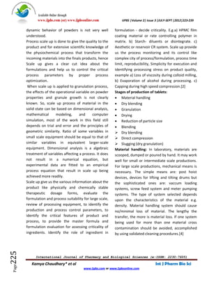 Available Online through
               www.ijpbs.com (or) www.ijpbsonline.com               IJPBS |Volume 2| Issue 3 |JULY-SEPT |2012|223-239

        dynamic behavior of powders is not very well            formulation - decide criticality. E.g.a) HPMC film
        understood.                                             coating material or rate controlling polymer in
        Process scale up is done to give the quality to the     matrix. b) Starch- diluents or disintegrate. c)
        product and for extensive scientific knowledge of       Aesthetic or reservoir CR system. Scale up provide
        the physiochemical process that transform the           us the process monitoring and its control like
        incoming materials into the finals products, hence      complex city of process/formulation, process time
        Scale up gives a clear cut idea about the               limit, reproducibility, Simplicity for execution and
        formulations and help us to control the critical        Identifying processing stress on product quality,
        process parameters by proper process                    example a) Loss of viscosity during colloid milling,
        optimization.                                           b) Evaporation of alcohol during processing. c)
         When scale up is applied to granulation process,       Capping during high speed compression.[2]
        the effects of the operational variable on powder       Stages of production of tablets:
        properties and granule growth is not clearly             Material handling
        known. So, scale up process of material in the           Dry blending
        solid state can be based on dimensional analysis,        Granulation
        mathematical       modeling,      and     computer       Drying
        simulation, most of the work in this field still         Reduction of particle size
        depends on trial and error and the principles of         Blending
        geometric similarity. Ratio of some variables in         Dry blending
        small scale equipment should be equal to that of         Direct compression
        similar variables in equivalent larger-scale             Slugging (dry granulation)
        equipment. Dimensional analysis is a algebraic          Material handling: In laboratory, materials are
        treatment of variables affecting a process. It does     scooped, dumped or poured by hand. It may work
        not result in a numerical equation, but                 well for small or intermediate scale productions.
        experimental data are fitted to an empirical            For large scale productions, mechanical means is
        process equation that result in scale up being          necessary. The simple means are: post hoist
        achieved more readily.                                  devices, devices for lifting and tilting drums but
        Scale up give us the various information about the      the sophisticated ones are: vaccum loading
        product like physically and chemically stable           systems, screw feed system and meter pumping
        therapeutic dosage forms, evaluate the                  systems. The type of system selected depends
        formulation and process suitability for large scale,    upon the characteristics of the material e.g.
        review of processing equipment, to identify the         density. Material handling system should cause
        production and process control parameters, to           no/minimal loss of material. The lengthy the
        identify the critical features of product and           transfer, the more is material loss. If one system
        process, to provide the master formula and              being used for more than one material cross
        formulation evaluation for assessing criticality of     contamination should be avoided, accomplished
        ingredients. Identify the role of ingredient in         by using validated cleaning procedures.[4]
225




             International Journal of Pharmacy and Biological Sciences (e-ISSN: 2230-7605)

           Kamya Chaudhary* et al                                                         Int J Pharm Bio Sci
 Page




                                            www.ijpbs.com or www.ijpbsonline.com
 