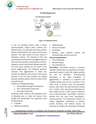 Available Online through
               www.ijpbs.com (or) www.ijpbsonline.com                  IJPBS |Volume 2| Issue 3 |JULY-SEPT |2012|223-239

                                                    Dry blending process:




                                                  Figure 1: Dry blending method


        In the dry blending process using a binary                   Ribbon blender
        cohesive-powder mixture which contains two                   Slant cone blender
        different sizes, it is well known that finer particles       Bin blender
        adhere preferentially on the surface of the coarse           Orbiting screw blenders vertical and
        particles. This type mixture has been called an               horizontal high intensity mixers [2]
        interactive mixture. The blending of fine and             Scale up considerations:
        coarse particles breaks down the agglomerates of           Time of blending
        fine and coarse powders, and produces an electric          Blender loading
        charge by contact and collision between particles.         Size of blender [2]
        Fine and coarse particles do not revert to the            Granulation: Granulation process is a ‘‘process
        former agglomerates. The blending operation               whereby small particles are gathered into larger,
        produces new agglomerates in which fine                   permanent masses in which the original particles
        particles are adhered to the surface of the coarse        can still be identified.’’ Pharmaceutical
        particles. In the first step, however, the coating        granulation is the rapid breakdown of
        particles randomly adhere onto the surface of the         agglomerates is important to maximize the
        core particles.[4]                                        available surface area and aid in solution of the
        Problems of improper blending:                            active drug. In ancient times the granulation
              Flow problem through the equipment                 process used within the pharmaceutical industry
              Non- reproducible compression                      but in modern time, granulation technology has
              No content uniformity                              been widely used by a wide range of industries,
        Screening and/or milling of the ingredients prior         such as Pharmaceutical. ‘‘granulated’’ material is
        to blending done to make the process more                 derived from the Latin word ‘‘granulatum,’’
        reliable and reproducible. The equipments used            meaning grained. The fundamental research on
        for blending are:                                         mixing, segregation mechanisms of powder,
         V-blender                                               surface chemistry, and material science are
         Double cone blender                                     necessary to develop the theoretical framework
226




              International Journal of Pharmacy and Biological Sciences (e-ISSN: 2230-7605)

           Kamya Chaudhary* et al                                                            Int J Pharm Bio Sci
 Page




                                             www.ijpbs.com or www.ijpbsonline.com
 