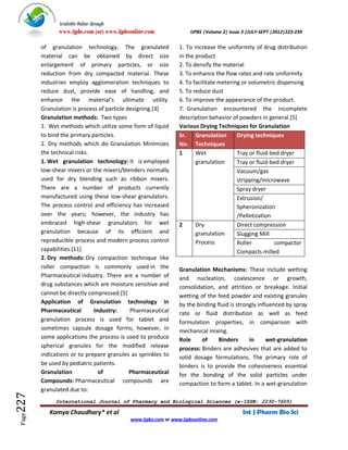 Available Online through
              www.ijpbs.com (or) www.ijpbsonline.com              IJPBS |Volume 2| Issue 3 |JULY-SEPT |2012|223-239

        of granulation technology. The granulated             1. To increase the uniformity of drug distribution
        material can be obtained by direct size               in the product
        enlargement of primary particles, or size             2. To densify the material
        reduction from dry compacted material. These          3. To enhance the flow rates and rate uniformity
        industries employ agglomeration techniques to         4. To facilitate metering or volumetric dispensing
        reduce dust, provide ease of handling, and            5. To reduce dust
        enhance the material’s ultimate utility.              6. To improve the appearance of the product.
        Granulation is process of particle designing.[3]      7. Granulation encountered the incomplete
        Granulation methods: Two types                        description behavior of powders in general.[5]
        1. Wet methods which utilize some form of liquid      Various Drying Techniques for Granulation
        to bind the primary particles.                        Sr. Granulation         Drying techniques
        2. Dry methods which do Granulation Minimizes         No. Techniques
        the technical risks.                                  1      Wet              Tray or fluid-bed dryer
        1. Wet granulation technology: It is employed                granulation      Tray or fluid-bed dryer
        low-shear mixers or the mixers/blenders normally                              Vacuum/gas
        used for dry blending such as ribbon mixers.                                  stripping/microwave
        There are a number of products currently                                      Spray dryer
        manufactured using these low-shear granulators.                               Extrusion/
        The process control and efficiency has increased                              Spheronization
        over the years; however, the industry has                                     /Pelletization
        embraced high-shear granulators for wet               2      Dry              Direct compression
        granulation because of its efficient and                     granulation      Slugging Mill
        reproducible process and modern process control              Process          Roller         compactor
        capabilities.[11]                                                             Compacts milled
        2. Dry methods: Dry compaction technique like
        roller compaction is commonly used in the             Granulation Mechanisms: These include wetting
        Pharmaceutical industry. There are a number of        and nucleation, coalescence or growth,
        drug substances which are moisture sensitive and      consolidation, and attrition or breakage. Initial
        cannot be directly compressed.[5]                     wetting of the feed powder and existing granules
        Application of Granulation technology in              by the binding fluid is strongly influenced by spray
        Pharmaceutical       Industry:      Pharmaceutical    rate or fluid distribution as well as feed
        granulation process is used for tablet and            formulation properties, in comparison with
        sometimes capsule dosage forms; however, in           mechanical mixing.
        some applications the process is used to produce      Role     of     Binders      in      wet-granulation
        spherical granules for the modified release           process: Binders are adhesives that are added to
        indications or to prepare granules as sprinkles to    solid dosage formulations. The primary role of
        be used by pediatric patients.                        binders is to provide the cohesiveness essential
        Granulation            of           Pharmaceutical    for the bonding of the solid particles under
        Compounds: Pharmaceutical compounds are               compaction to form a tablet. In a wet-granulation
        granulated due to:
227




             International Journal of Pharmacy and Biological Sciences (e-ISSN: 2230-7605)

           Kamya Chaudhary* et al                                                       Int J Pharm Bio Sci
 Page




                                          www.ijpbs.com or www.ijpbsonline.com
 