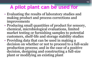 A pilot plant can be used for Evaluating the results of laboratory studies and making product and process corrections and improvements Producing small quantities of product for sensory, chemical, microbiological evaluations, limited market testing or furnishing samples to potential customers, shelf-life and storage stability studies Providing data that can be used in making a decision on whether or not to proceed to a full-scale production process; and in the case of a positive decision, designing and constructing a full-size plant or modifying an existing plant 