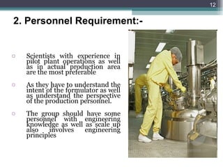 Scientists with experience in pilot plant operations as well as in actual production area are the most preferable As they have to understand the intent of the formulator as well as understand the perspective of the production personnel. The group should have some personnel with engineering knowledge as well as scale up also involves engineering principles 2.   Personnel Requirement:- 