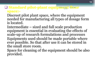 Standard pilot-plant equipment floor space:- Discreet pilot plant space, where the equipment needed for manufacturing all types of dosage form is located. Intermediate – sized and full scale production equipment is essential in evaluating the effects of scale-up of research formulations and processes Equipments used should be made portable where ever possible. So that after use it can be stored in the small store room. Space for cleaning of the equipment should be also provided.  08 June 2009 SRTM University, Nanded 