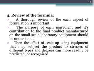 4. Review of the formula: A thorough review of the each aspect of formulation is important. The purpose of each ingredient and it’s contribution to the final product manufactured on the small-scale laboratory equipment should be understood. Then the effect of scale-up using equipment that may subject the product to stresses of different types and degrees can more readily be predicted, or recognized.  