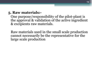 5. Raw materials:- One purpose/responsibility of the pilot-plant is the approval & validation of the active ingredient & excipients raw materials. Raw materials used in the small scale production cannot necessarily be the representative for the large scale production 