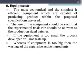 6. Equipment:- The most economical and the simplest & efficient equipment which are capable of producing product within the proposed specifications are used. The size of the equipment should be such that the experimental trials run should be relevant to the production sized batches. If the equipment is too small the process developed will not scale up, Whereas if equipment is too big then the wastage of the expensive active ingredients. 