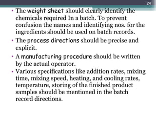 The  weight sheet  should clearly identify the chemicals required In a batch. To prevent confusion the names and identifying nos. for the ingredients should be used on batch records. The  process directions  should be precise and explicit. A  manufacturing procedure  should be written by the actual operator. Various specifications like addition rates, mixing time, mixing speed, heating, and cooling rates, temperature, storing of the finished product samples should be mentioned in the batch record directions. 