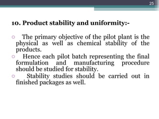 10. Product stability and uniformity:- The primary objective of the pilot plant is the physical as well as chemical stability of the products. Hence each pilot batch representing the final formulation and manufacturing procedure should be studied for stability. Stability studies should be carried out in finished packages as well. 