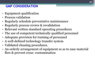 GMP CONSIDERATION   Equipment qualification Process validation Regularly schedule preventative maintenance Regularly process review & revalidation Relevant written standard operating procedures The use of competent technically qualified personnel Adequate provision for training of personnel A well-defined technology transfer system  Validated cleaning procedures. An orderly arrangement of equipment so as to ease material flow & prevent cross- contamination 