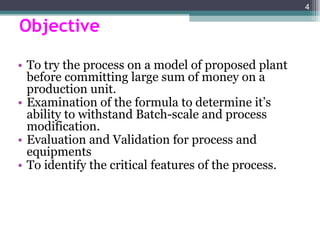 Objective To try the process on a model of proposed plant before committing large sum of money on a production unit. Examination of the formula to determine it’s ability to withstand Batch-scale and process modification. Evaluation and Validation for process and equipments  To identify the critical features of the process. 