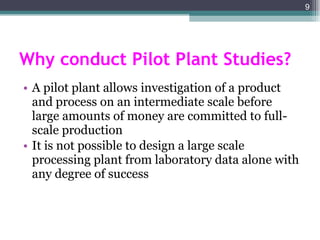 Why conduct Pilot Plant Studies? A pilot plant allows investigation of a product and process on an intermediate scale before large amounts of money are committed to full-scale production It is not possible to design a large scale processing plant from laboratory data alone with any degree of success 