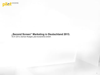 „Second Screen“ Marketing in Deutschland 2013.
16.01.2013, Damian Rodgett, pilot Screentime GmbH.




                                                     1
 