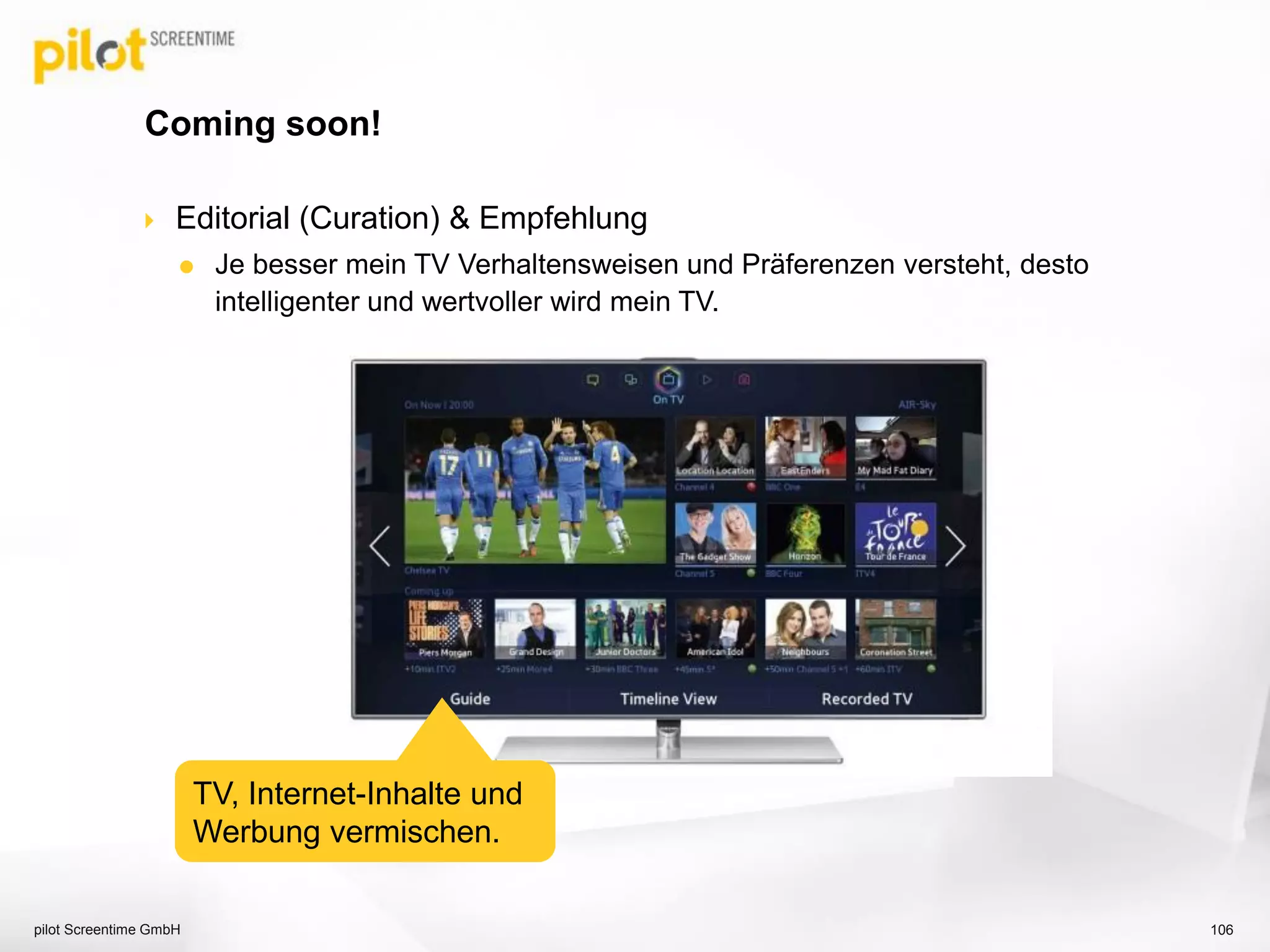  Editorial (Curation) & Empfehlung
 Je besser mein TV Verhaltensweisen und Präferenzen versteht, desto
intelligenter und wertvoller wird mein TV.
Coming soon!
pilot Screentime GmbH 106
TV, Internet-Inhalte und
Werbung vermischen.
 