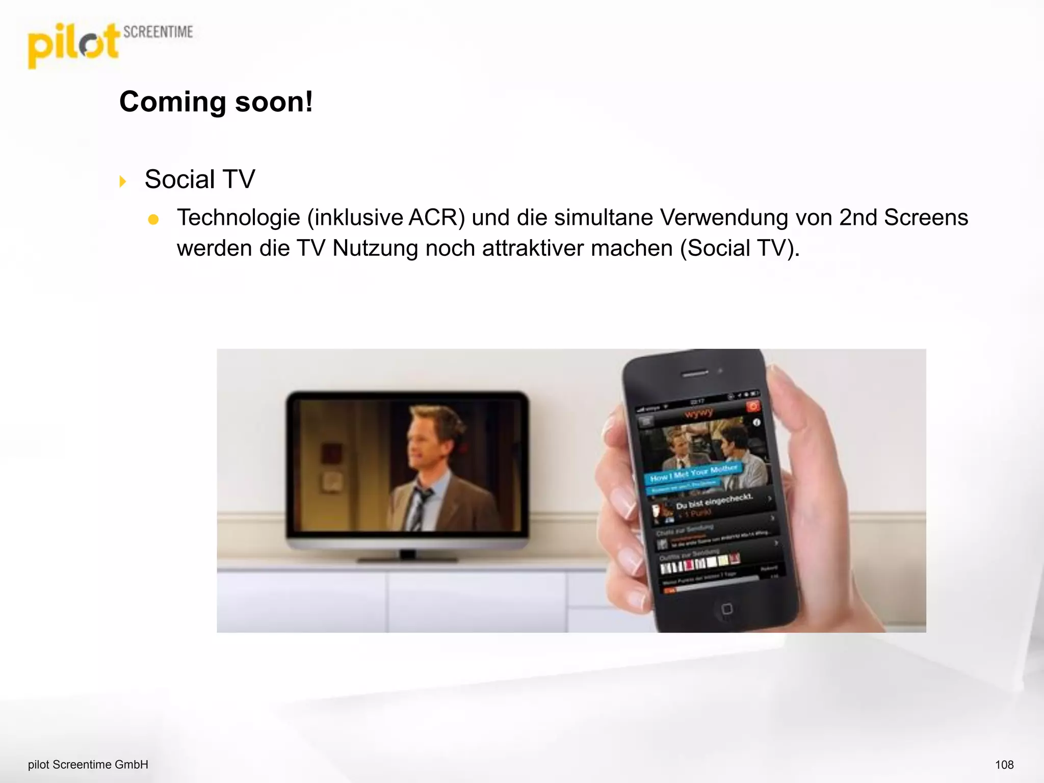  Social TV
 Technologie (inklusive ACR) und die simultane Verwendung von 2nd Screens
werden die TV Nutzung noch attraktiver machen (Social TV).
Coming soon!
pilot Screentime GmbH 108
 