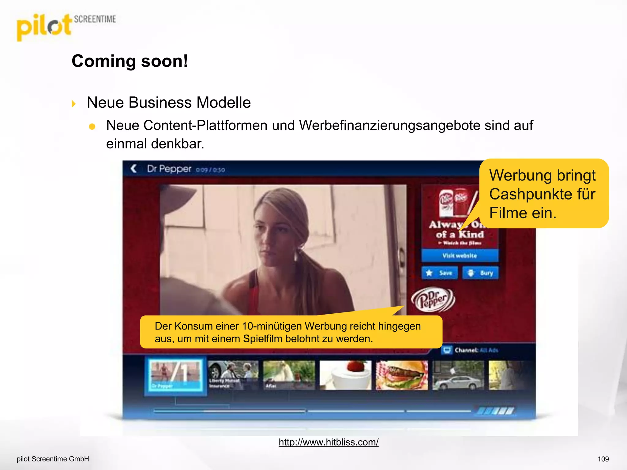  Neue Business Modelle
 Neue Content-Plattformen und Werbefinanzierungsangebote sind auf
einmal denkbar.
Coming soon!
pilot Screentime GmbH 109
http://www.hitbliss.com/
Der Konsum einer 10-minütigen Werbung reicht hingegen
aus, um mit einem Spielfilm belohnt zu werden.
Werbung bringt
Cashpunkte für
Filme ein.
 