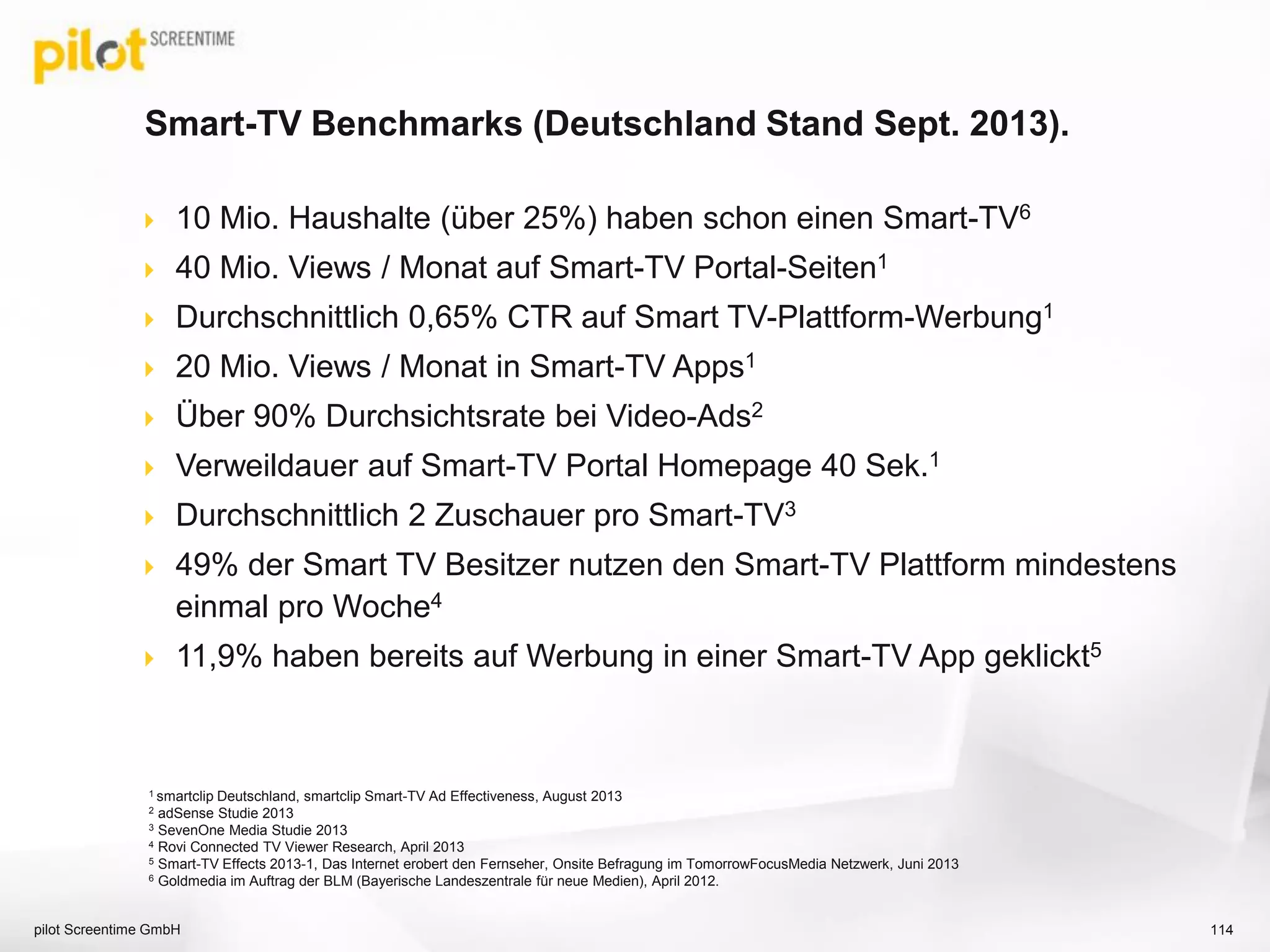 10 Mio. Haushalte (über 25%) haben schon einen Smart-TV6
 40 Mio. Views / Monat auf Smart-TV Portal-Seiten1
 Durchschnittlich 0,65% CTR auf Smart TV-Plattform-Werbung1
 20 Mio. Views / Monat in Smart-TV Apps1
 Über 90% Durchsichtsrate bei Video-Ads2
 Verweildauer auf Smart-TV Portal Homepage 40 Sek.1
 Durchschnittlich 2 Zuschauer pro Smart-TV3
 49% der Smart TV Besitzer nutzen den Smart-TV Plattform mindestens
einmal pro Woche4
 11,9% haben bereits auf Werbung in einer Smart-TV App geklickt5
Smart-TV Benchmarks (Deutschland Stand Sept. 2013).
pilot Screentime GmbH 114
1 smartclip Deutschland, smartclip Smart-TV Ad Effectiveness, August 2013
2 adSense Studie 2013
3 SevenOne Media Studie 2013
4 Rovi Connected TV Viewer Research, April 2013
5 Smart-TV Effects 2013-1, Das Internet erobert den Fernseher, Onsite Befragung im TomorrowFocusMedia Netzwerk, Juni 2013
6 Goldmedia im Auftrag der BLM (Bayerische Landeszentrale für neue Medien), April 2012.
 